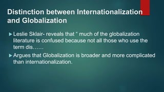 Distinction between Internationalization
and Globalization
 Leslie Sklair- reveals that “ much of the globalization
literature is confused because not all those who use the
term dis……
 Argues that Globalization is broader and more complicated
than internationalization.
 