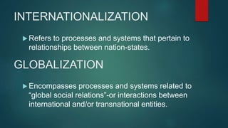 INTERNATIONALIZATION
 Refers to processes and systems that pertain to
relationships between nation-states.
GLOBALIZATION
 Encompasses processes and systems related to
“global social relations”-or interactions between
international and/or transnational entities.
 