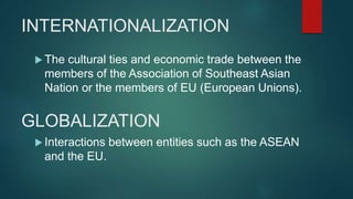 INTERNATIONALIZATION
 The cultural ties and economic trade between the
members of the Association of Southeast Asian
Nation or the members of EU (European Unions).
GLOBALIZATION
 Interactions between entities such as the ASEAN
and the EU.
 
