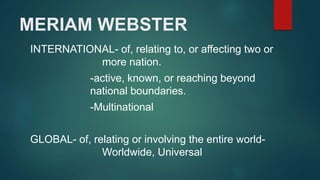 MERIAM WEBSTER
INTERNATIONAL- of, relating to, or affecting two or
more nation.
-active, known, or reaching beyond
national boundaries.
-Multinational
GLOBAL- of, relating or involving the entire world-
Worldwide, Universal
 