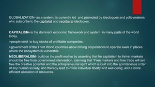 GLOBALIZATION- as a system, is currently led and promoted by ideologues and policymakers
who subscribe to the capitalist and neoliberal ideologies.
CAPITALISM- is the dominant economic framework and system in many parts of the world
today.
>people tend to buy stocks of profitable companies.
>government of the Third World countries allow mining corporations to operate even in places
where the ecosystem is vulnerable.
NEOLIBERALISM- build on the profit motive by asserting that for capitalism to thrive, markets
should be free from government intervention, claiming that “Free markets and free trade will set
free the creative potential and the entrepreneurial spirit which is built into the spontaneous order
of any human society, and thereby lead to more individual liberty and well-being, and a more
efficient allocation of resources.
 