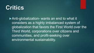 Critics
Anti-globalization- wants an end to what it
considers as a highly imbalanced system of
globalization that favors the First World over the
Third World, corporations over citizens and
communities, and profit-seeking over
environmental sustainability.
 