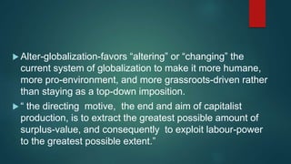  Alter-globalization-favors “altering” or “changing” the
current system of globalization to make it more humane,
more pro-environment, and more grassroots-driven rather
than staying as a top-down imposition.
 “ the directing motive, the end and aim of capitalist
production, is to extract the greatest possible amount of
surplus-value, and consequently to exploit labour-power
to the greatest possible extent.”
 