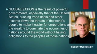  GLOBALIZATION is the result of powerful
governments, especially that of the United
States, pushing trade deals and other
accords down the throats of the world’s
people to make it easier for corporations and
the wealthy to dominate the economies of
nations around the world without having
obligations to the peoples of those nations.
ROBERT McCHESNEY
 