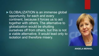  GLOBALIZATION is an immense global
opportunity, for each and every
continent, because it forces us to act
together with others. The alternative to
globalization would be shutting
ourselves off from others, but this is not
a viable alternative. It would lead only to
isolation and therefore misery.
ANGELA MERKEL
 