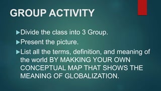 GROUP ACTIVITY
Divide the class into 3 Group.
Present the picture.
List all the terms, definition, and meaning of
the world BY MAKKING YOUR OWN
CONCEPTUAL MAP THAT SHOWS THE
MEANING OF GLOBALIZATION.
 