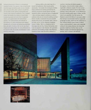 internal surfaces place it firmly in a conventional
acoustical context. The surprise is that, at the far end
from the stage, the building opens up via a massive
slot in the end wall to allow audiences to spill out
into the fields outside, getting progressively more
casual in their seating arrangements. Thus a covered
concert hall doubles as an open-air concert bowl,
broadcasting sound and vision from its capacious
interior, and supplemented with external loud-
speakers. The traditional form and materials of
the building in its sylvan landscape recall Hopkins'
Glyndebourne, its function and positioning establishes
links with Maki's Kirishima Hall, but the way Rawn's
Tanglewood building allows the same performance to
be enjoyed inside and outside simultaneously is more
ambitious than either.
Opinions differ on the ideal shape for a
concert hall auditorium. What may be perfect
acoustically - for example, the rectangular shoebox
shape, preferred and tirelessly promoted by the
American acoustician Russell Johnson and also
adopted by others, not least by Rawn at Tanglewood
- does not always appeal to architects, or even to
audiences who are not necessarily seeking aural per-
fection. Usually a compromise has to be reached
between the acoustic and aesthetic ideals. Johnson-
led halls, such as I M Pei's Meyerson Symphony
Center in Dallas, 1985-9, or Symphony Hall in
Birmingham by the Percy Thomas Partnership, tend
to be over-rigorous in feel. However, Pei's geometric
exuberance and handling of light at the Meyerson
Symphony Center make that hall as different as
could be in feel from the British example in
Birmingham, where the hall is hidden within a
regrettable conference complex. Pei cites Carnier -
an architect whose work he came to admire when
working in Paris on the Louvre - as an influence on
the way he handles public space in Dallas, and the
claim is not unjustified. Also like Gamier, the
Meyerson concert hall defines its own space rather
than having to accommodate itself to a space left
grudgingly by others, which was Ott's misfortune in
Paris. Michael Wilford's Lowry Centre in Salford
enjoys a similar position in space, and a waterside
setting for that Sydney reference, but shares the
geometric simplicity of neither Utzon nor Pei:
Wilford's complex and theatrical approach has,
perhaps, more m common with Behnisch.
 