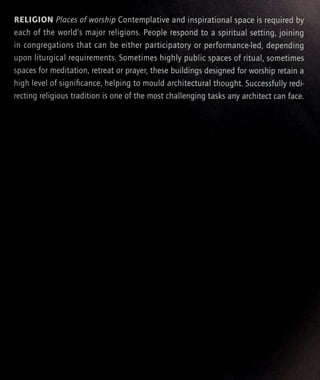 RELIGION Places of worship Contemplative and inspirational space is required by
each of the world's major religions. People respond to a spiritual setting, joining
in congregations that can be either participatory or performance-led, depending
upon liturgical requirements. Sometimes highly public spaces of ritual, sometimes
spaces for meditation, retreat or prayer, these buildings designed for worship retain a
high level of significance, helping to mould architectural thought. Successfully redi-
recting religious tradition is one of the most challenging tasks any architect can face.
 
