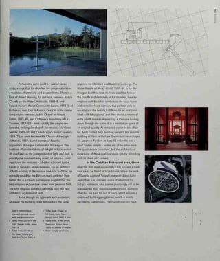 at
ui
o
o2
Perhaps the same could be said of Tadao
Ando, except that his churches are conceived within
a tradition of simplicity and austere forms. There is a
kind of shared thinking, for instance, between Ando's
'Church on the Water', Hokkaido, 1985-8, and
Roland Rainer's Parish Community Centre, 1973-5, at
Puchenau, near Linz in Austria. One can make similar
comparisons between Ando's Chapel on Mount
Rokko, 1985-86, and Corbusier's monastery of La
Tourette, 1957-60 - most notably the simple, raw
concrete, rectangular chapel - or between his Water
Temple, 1989-91, and Carlo Scarpa's Brion Cemetery,
1969-78; or even between his 'Church of the Light'
at Ibaraki, 1987-9, and aspects of Ricardo
Legorreta's Managua Cathedral in Nicaragua. This
tradition of unostentation, of delight in basic materi-
als used well, in the juxtaposition of light and dark, is
possibly the most enduring aspect of religious build-
ings down the centuries - whether achieved by the
hands of believers or non-believers. For an architect
of faith working in the austere monastic tradition, an
example would be the Belgian monk-architect Dom
Bellot. But it is clearly nonsense to suggest that the
best religious architecture comes from personal faith.
The best religious architecture comes from the best
architects, regardless of faith.
Ando, though his approach is characteristic
whatever the building, does not produce the same
response for Christian and Buddhist buildings. The
Water Temple on Awaji Island, 1989-91, is for the
Shingon Buddhist sect. As Ando used the form of
the crucifix architecturally in his churches, here he
employs such Buddhist symbols as the lotus flower
and vermilion-hued interiors. But perhaps only he
would place the temple hall beneath an oval pond
filled with lotus plants, and then devise a means of
entry which involves descending a staircase leading
down through the water. It is a meditation space of
an original quality. As remarked earlier in this chap-
ter, Ando cannot help building temples. His seminar
building atVitra in Weil-am-Rhein could be a chapel;
his Japanese Pavilion at Expo 92 in Seville was a
great timber temple - unlike any of his other work.
The qualities are consistent, but the architectural
expression of those qualities varies greatly according
both to client and context.
In the Christian Protestant area, those
churches that most successfully carry forward a tradi-
tion are to be found in Scandinavia, where the work
of Cunnar Asplund, Sigurd Lewerentz, Alvar Aalto
and others is a constant source of reference for
today's architects, who appear gratifyingly not to be
overawed by their illustrious predecessors. Lutheran
churches are paid for out of taxes, which ensures a
continued building programme, which is mostly
decided by competition. The Danish practice Fogh
Ando's contemplative
approach succeeds across
sects and denominations:
Tadao Ando, Church of the
Light, Ibaraki, Osaka, Japan,
1987-9
Tadao Ando, Church on
the Water, Yufutsu-gun,
Hokkaido, Japan, 1985-8
Tadao Ando, Chapel on
Mt Rokko, Nada, Kobe,
Hyogo, Japan, 1985-6: plan
Tadao Ando, Water Temple,
Tsuna-gun, Hyogo, Japan,
1989-91: interior of temple
Water Temple: aerial view
 