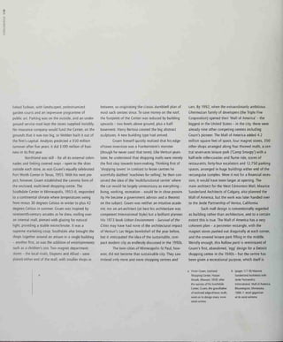 o
linked fashion, with landscaped, pedestrianized
garden courts and an impressive programme of
public art. Parking was on the outside, and an under-
ground service road kept the stores supplied invisibly.
No insurance company would fund the Center, on the
grounds that it was too big, so Webber built it out of
the firm's capital. Analysts predicted a $50 million
turnover after five years: it did $100 million of busi-
ness in its first year.
Northland was still - for all its external colon-
nades and linking covered ways - open to the skies
outside each store, as was Cruen's equally celebrated
Fort Worth Center in Texas, 1955. With his next pro-
ject, however, Gruen established the canonic form of
the enclosed, multi-level shopping centre. The
Southdale Center in Minneapolis, 1953-6, responded
to a continental climate where temperatures swing
from minus 30 degrees Celsius in winter to plus 42
degrees Celsius in summer. Gruen was inspired by
nineteenth-century arcades as he drew, roofing over
an internal mall, pierced with glazing for natural
light, providing a stable microclimate. It was a
supreme marketing coup. Southdale also brought the
shops together around an atrium in a single building
- another first, as was the addition of entertainments
such as a children's zoo. Two magnet department
stores - the local rivals, Daytons and Allied - were
placed either end of the mall, with smaller shops in
between, so originating the classic dumbbell plan of
most such centres since. To save money on the roof,
the footprint of the Center was reduced by building
upwards - two levels above ground, plus a half-
basement. Harry Bertoia created the big abstract
sculptures. A new building type had arrived.
Gruen himself quickly realized that his edge-
of-town invention was a Frankenstein's monster
(though he never used that term). Like Venturi years
later, he understood that shopping malls were merely
the first step towards town-making. Thinking first of
'shopping towns' in contrast to lesser centres he
scornfully dubbed 'machines for selling', he then con-
ceived the idea of the 'multifunctional centre' where
the car would be largely unnecessary as everything -
living, working, recreation - would be in close proxim-
ity. He became a government advisor and a theorist
on the subject. Gruen was neither an intuitive acade-
mic nor an art-architect (at best his architecture was
competent International Style) but a brilliant planner.
His 1973 book Urban Environment - Survival of the
Cities may have had none of the architectural impact
of Venturi's Las Vegas bombshell of the year before,
but it anticipated the idea of the sustainable, com-
pact modern city as endlessly discussed in the 1990s.
The twin cities of Minneapolis-St Paul, how-
ever, did not become that sustainable city. They saw
instead only more and more shopping centres and
cars. By 1992, when the extraordinarily ambitious
Ghermezian family of developers (the Triple Five
Corporation) opened their 'Mall of America' - the
biggest in the United States - in the city, there were
already nine other competing centres including
Gruen's pioneer. The Mall of America added 4.2
million square feet of space, four magnet stores, 350
other shops arranged along four themed malls, a cen-
tral seven-acre leisure park ('Camp Snoopy') with a
half-mile roller-coaster and flume ride, scores of
restaurants, forty-four escalators and 12,750 parking
spaces, arranged in huge buildings either end of the
rectangular complex. Were it not for a financial reces-
sion, it would have been larger at opening. The
main architect for the West Edmonton Mall, Maurice
Sunderland Architects of Calgary, also planned the
Mall of America, but the work was later handed over
to the Jerde Partnership of Venice, California.
Such mall design is conventionally regarded
as building rather than architecture, and to a certain
extent this is true. The Mall of America has a very
coherent plan - a perimeter rectangle, with the
magnet stores pushed out diagonally at each corner,
and the covered leisure park filling in the middle.
Weirdly enough, this hollow parti is reminiscent of
Gruen's first, abandoned, 'egg' design for a Detroit
shopping centre in the 1940s - but the centre has
been given a recreational purpose, which itself is
a Victor Gruen, Eastland
Shopping Center, Harper
Woods, Missouri, 1958; after
the success of his Southdale
Center, Gruen, the grandfather
of enclosed edge-of-town malls
went on to design many more
retail centres
(pages 177-8) Maurice
Sunderland Architects with
Jerde Partnership
International, Mall of Amenca,
Bloomington, Minnesota,
1986-7: retail gigantism
at its most extreme
 