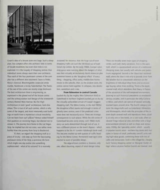 o
Gruen's idea of a leisure zone writ large. Such a deep-
plan, low complex offers the architect little in terms
of facade treatment, but even that little is not
exploited. It is the tragedy of shopping centres that
individual stores always want their own architects.
Thus each of the four prominent corners of the com-
plex has a different skin treatment: Sears is PoMo,
Macy's classical, Bloomingdales corporate white
marble, Nordstrom a bricky Tudorbethan. The flanks
of the rest of the centre are mostly stripy brickwork.
The best architecture there is engineering, as
expressed in the glazed roof of the leisure centre
and the railway-station roof design of the nineteenth-
century themed West Avenue. But for High
Architecture or even 'good' architecture, look else-
where. This is true of all such centres, which is why
some of the largest, and most intensively used build-
ings on earth have a mysterious critical invisibility.
Can we learn from such places? Venturi asked himself
that question on revisiting Vegas, but elected not to
answer it. The journey from Rome to the Las Vegas
Strip, he implied but did not state, was rather more
fruitful than the journey from Strip to Boulevard.
If, then, we regard the shopping mall as a
piece of Ur-city - one step up from the fascinating
protozoan slime of the Strip, a primitive life form
which might one day evolve into something
sophisticated - what of its variants? It is routinely
accepted, for instance, that the huge out-of-town
shopping malls can suck the life-blood out of tradi-
tional city centres. By the early 1980s, Europe's plan-
ning gurus were warning about the dangers of what
was then virtually an exclusively North American phe-
nomenon known as the 'doughnut effect'. If every-
thing - shopping, office parks, middle-class homes -
moves to the suburbs, then, so the wisdom went, the
centre cannot hold together. It collapses, into derelic-
tion, vandalism and crime.
From Edmonton in central Canada
(sucked dry by the mighty West Edmonton Mall) to
Gateshead in northern England (sucked just as dry by
the virtually unheralded arrival of Europe's biggest
shopping mall, The Metro Centre, m the mid-1980s)
the doughnut effect seems real enough in terms of
ghostly town centres, even if the predicted crime
wave does not necessarily occur. There are strategic
consequences to such places. While the old centre of
Gateshead became eerily empty, with 1960s multi-
story car parks demolished through lack of use, it
was a different picture on the town's bypass - which
happens to be the Al London-Edinburgh trunk road.
This became snarled up with queues of traffic head-
ing for the Metro Centre. Permanent road signs were
erected to warn of possible delays.
The edge-of-town problem is, however, only
one, albeit daunting, aspect of retail design today.
There are broadly seven main types of shopping
centre, each with many variations. First is the open
mall, which is a purpose-built version of a traditional
shopping street, but usually with vehicles and pedes-
trians segregated. Second is the 'black box' enclosed
mall, where the idea is not only to provide cover from
the weather but to concentrate attention on the
brightness of individual shop fronts and so encour-
age buying rather than strolling. Third is the daylit
covered mall, which abandons that theory in favour
of the attraction of the well-tempered environment,
drawing on such historical precedents as nineteenth-
century arcades, and in particular the lofty Galleria
in Milan, and which can consist of several vertically
stacked layers around atria. The fourth category con-
tains the mega-malls such as Gateshead, Edmonton,
and Minneapolis, which take the principles of the m-
town daylit covered mall and reproduces them, usual-
ly at only one or two levels, on a vast scale, often on
cleared fringe industrial sites and often with a large
entertainment element as well as shops and restau-
rants. Fifthly, the 'speciality centre', which - usually
in popular tourist areas - eschews big stores and mul-
tiples in favour of small, preferably one-off, units sell-
ing high-value goods, combining these with lots of
cafes and restaurants. Sixth is the village-like, cheaply
built 'factory shopping centre' or 'Designer Outlet vil-
lage' where cut-price fashion brands are hawked. And
 