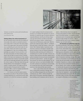 <3
'Architects are both the victims and the beneficiaries
of the political will.'
James Stirling, March 1991.
Nothing defines the cultural monuments of
the late twentieth century more than the inability of
most people, when asked, to vouchsafe correctly or
even roughly what is inside them. The Sydney Opera
House surely stages opera? Not primarily: the build-
ing is a performing arts centre which caters for con-
certs, ballet, theatre and cinema as well as opera.
The Cuggenheims in New York and Bilbao exhibit
paintings and sculpture? Certainly, but that is not
the reason why people visit these buildings. Does
anyone who has been to see the Institut du Monde
Arabe in Paris have much recollection of the contents
disposed behind that masterly if occasionally trouble-
some Moorish diaphragm-mechanism solar wall? Very
few. And so it goes on. What does James Stirling and
Michael Wilford's Neue Staatsgalerie in Stuttgart,
contain? A foolish question: one might as well ask
what the dozens of museums built in Frankfurt
during the 1980s, or the five hundred reputedly built
in 1988 in Japan, were for, exactly.
Art museums are built for various reasons,
few of them to do with art. They are built to provide
a cultural destination for a provincial city with a dull
reputation, or to refresh the waning arts credentials
of a capital needing to keep the overseas tourists
pouring in, or to enhance the reputation of a seat of
learning, or to satisfy the ego of a private collector or
corporate billionaire. And they do all these things.
Long ago Hans Scharoun and Mies van der Rohe
placed the key pieces in Berlin's 'cultural forum' -
respectively the Philharmonie concert hall, 1956-63,
and the New National Gallery, 1965-8 - as different
from each other as chalk from cheese, or music from
silence. Mies' National Gallery in particular could
have been a house or a Chicagoan corporate head-
quarters, being as it was the customary beautifully
detailed box (with oversailing roof in deference to
sunshading) set on a plinth. No matter: Scharoun cre-
ated the unique landmark while Mies' presence was a
political statement that one particularera had passed,
and that the exiled architect - by then very aged -
had returned. The name was what mattered. The 'cul-
tural forum', built as it was close to the Berlin Wall,
was itself a political act, assuming as it did (correctly,
as it turned out) that a new centre would emerge
round here when East and West were reunited.
Later, in one of those tricks that architecture
loves to spring, Berlin returned to Chicago when
Josef Paul Kleihues designed that city's Museum of
Contemporary Art, 1991 -6. Kleihues bought the
Berlin notion of the grand, classically arranged city-
block building, clad in limestone, and set it up on a
plinth, as Mies had done when he brought his
Chicago preoccupations to Berlin. Despite the draw-
backs of the Mies building - an inability to house
permanent works in the glazed upper, pavilion level
because of light damage, for instance - Mies is
architecturally the clear winner on points. Curators,
however, may well prefer Kleihues.
Art museums are pulled four ways: by
the differing demands of their patrons, their public,
their architects, and their curators. From a curatorial
point of view, what matters most - apart from space,
space, and more space - is carefully controlled day-
lighting, precise atmospheric controls, gallery design
that allows easy display of a huge variety of different
art forms, and all the relevant back-up facilities in
terms of restoration workshops, storage, office space
and so on. The patrons of such buildings are less con-
cerned with the technicalities, and crave the cultural
landmark, frequently as a means to urban regenera-
tion. They may desire educational facilities such as
lecture theatres, which curators are seldom interested
in. Aesthetically the patrons tend to be more conserv-
ative than their architects. Meanwhile the public -
apart from the few visitors who are going for the art
rather than the 'experience' - wants soundbite-sized
cultural entertainment and a good cafe. The upshot
of all this is that, in all but a few cases, the modern
art museum is effectively a multi-use building.
The jewel box versus the
neutral container:
Jean Nouvel and Architecture
Studio, Institut du Monde
Arabe, Pans, 1981-7:
library interior showing
diaphragm wall
Josef Paul Kleihues,
Museum of Contemporary Art,
Chicago, 1991-5:
gallery interior
MoCA, Chicago: gallery
interior, looking out to garden
MoCA, Chicago: exterior view
 