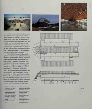 c
born, French-based architect Masasaku Bokura adopt-
ed an aesthetic more usually associated with elec-
tronics companies for his Saint-Lo Agricultural Study
Centre, Brittany, France. Here, low, single-storey alu-
minium-clad buildings with glazed apsidal ends stand
alongside more conventional wide-span box build-
ings, their roofs hung from simple suspension masts.
Surrounded by its own arable land on the edge of the
city, most of the rest of that land has been swallowed
up by a typical industrial park - a fact that Bokura's
buildings both acknowledge and subvert.
Similarly, the Kumamoto Grasslands
agricultural institute in Japan by the Anglo-Icelandic
partnership of Tom Heneghan and Inga Dagfinnsdot-
tir was conceived on a more elevated plane than
usual as part of a programme of new public build-
ings, dubbed 'Art Polls', across this southern region.
Moreover, it is in a glorious mountain setting (very
unlike the flat suburban site of Bokura's Saint-Lo
centre) which is a national park. The buildings,
1991-2, are barnlike in many senses, some with apsi-
dal ends recalling great airship hangars. They are
clustered into two distinct groups for dairy and beef
farming, with a separate collection of research build-
ings. Each of the main buildings appears naturally to
fall into the tripartite division of central nave flanked
with aisles, familiar to large agricultural buildings
across the world. Here, however, the aisles extend
Enlightened new architecture
in agriculture is even scarcer
than in other industries:
Centre for Maximum Potential
Building Systems (principal
designers Pliny Fisk and Gail
Vittori), Laredo Demonstration
Farm, Texas, on US-Mexican
Border, 1987: interior of farm
buildings
Laredo Demonstration Farm:
exterior
The Architecture Factory (Tom
Heneghan and Inga Dagfinns-
dottir) in association with
Ojukai Furukawa Architects,
Kumamoto Grasslands
Agricultural Institute,
Kumamoto, Japan, 1991-2:
dairy building
Kumamoto Grasslands
Institute: plan and elevation
Kumamoto Grasslands
Institute: intenor of dairy
bee
d
 