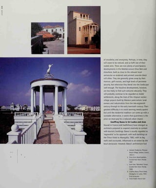 of invisibility and anonymity. Perhaps, in time, they
will cease to be noticed, and so fulfil one of their
stated aims. There are now plenty of post-Spoerry
developments in the Mediterranean Olive Belt and
elsewhere, built as close to the relevant local
vernacular as rendered and painted concrete block
will allow. They are generally given away by their
marinas, golf courses, and high levels of perimeter
security, but otherwise they blend into the landscape
well enough. The headline developments, however,
are less likely to find such welcome obscurity. They
will probably continue to be regarded as model
settlements, along the lines of the Utopian worker-
village projects built by Western paternalistic land-
owners and industrialists from the late eigteenth
century through to the early twentieth century. Their
greatest difficulty is to avoid seeming merely quaint:
but until the modernist tradition can come up with a
workable alternative, it seems that quaintness is the
price we must pay for a reduced urban impact.
Geoffrey Bawa in Sri Lanka and Jean
Nouvel in France (odd bedfellows) have emerged as
architects prepared to respond creatively to context
with touristic buildings. Bawa is usually regarded as
'regionalist' in his approach, with such buildings as
the Triton Hotel in Ahungalla, 1982, with its big
roofs and courtyards, influenced to an extent by the
local vernacular. However, Bawa's architecture had
a Demetn Porphynos, PItlousa
Resort Village, Spetses, Greece,
1993-5
b Tony Atkm, Beach pavilion.
Seaside New Town, Florida,
1987
c Leon Kner, 'Belvedere' House,
Seaside New Town, Florida,
1988
d Geoffrey Bawa, Triton Hotel,
Ahungalla, Sri Lanka, 1982:
local vernacular
e Triton Hotel: interior view
 