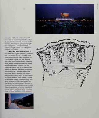 downside, in that the new building immediately
proved to be too small to house more than half of
the colossal team of animators, producing a feature
film a year, that Disney was by then employing. But
Stern had expressed a particular moment of
confidence partly by referring back to the glorious
pioneering pre-war years.
After that, it was theme business as
usual. Stern's New England style hotel at Disneyland
Paris - the Newport Bay Club - was pretty accom-
plished in a Williamsburg kind of way (he also did
a cowboy movie stage-set hotel, the Cheyenne),
while Graves got to do Hotel New York, comprising
facade elements in differing vertical strips to evoke
Manhattan skyscrapers. Grumbach - the only
European architect to make the cut there, but also
sporting the credentials of a Harvard and Princeton
architecture teacher - produced 'Sequoia Lodge',
an eco-hotel, recalling the lodges to be found in
American national parks. Built in the natural materi-
als of timber, stone and copper, it is also a homage
to the American Arts and Crafts Movement as repre-
sented by Greene and Greene and the early Frank
Lloyd Wright. The most interesting of the hotels at
Disneyland Paris, however, because of the principled
and unshowy nature of the architect in question, is
Antoine Predock's Hotel Santa Fe. Yes, Predock was
chosen to 'theme' New Mexico with its adobe and
 