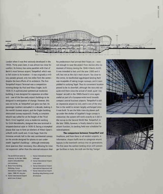 3
London when it was first seriously developed in the
1950s. Thirty years later, it was almost too close for
comfort. Its history has some parallels with that of
Berlin's most famous airport, Tempelhof, which was
to fall victim to its location - it was originally a mili-
tary parade ground, only two miles from the centre -
despite the best efforts of its architects. The first
Tempelhof Airport Terminal was a competition-
winning design by Paul and Klaus Engler, built
1926-9. A sophisticated symmetrical modernist
building, it was designed for expansion at either
end - one of the few early airport buildings to be
designed in anticipation of change. However, this
was not to be, as Tempelhof just grew too fast. Its
passenger numbers sextupled in a decade, making it
the world's busiest airport, and the Engler building
obstructed runway expansion. Finally, a complete
rebuild was called for at the height of the Third
Reich. Ernst Sagebiel, once a modernist working
for Erich Mendelsohn, designed the new terminal in
stripped-classical style in 1936-9, facing a triumphal
piazza that was to form an element of Albert Speer's
unbuilt north-south axis, it was huge, from the
immense arrivals hall to the vast cantilevered canopy
on the airside designed for planes to taxi under-
neath. Sagebiel's buildings - although immensely
more spacious than necessary, thus allowing for inter-
nal expansion rather than the external extrusion that
his predecessors had pinned their hopes on - were
not enough to save the airport from decline after its
moment of history during the 1948-9 Berlin Airlift.
It was intended to last until the year 2000 and it
will, but not as the city's main airport. Too close to
the centre, its landlocked egg-shaped landing field
was incapable of taking longer runways, and it soon
yielded to outlying Tegel. Thus its convenient location
proved to be its downfall, although the story did not
quite end there since the arrival of small, quiet 'city
hopper' aircraft in the 1980s found it once again
useful as part of a European-wide trend towards
compact central business airports. Tempelhof is still
an impressive airport to visit, and is one of the very
few in the world to remain largely unchanged since
it was built. To see the little inter-city planes pull
up under the shelter of Sagebiel's huge canopy is
instructive: the system still works exactly as it did in
the run-up to the Second World War. Tempelhof, in
the late 1990s, however, is finally slated to lose its
airport function, its landing field now scheduled for
redevelopment.
The comparison between Tempelhof and
Heathrow, and from there to all modern airports, is
informative. Airport buffs tend to categorize airport
layouts in the twentieth century into six generations.
The first were the earliest landing strips with passen-
ger facilities in huts, the sixth are the big 'hangar'
The aerofoil form taken to
extremity: by the late 1980s
airports demanded their
own territories:
Renzo Piano Building
Workshop, Kansai
International Airport, Osaka,
Japan, 1988-94: site plan
Kansai International Airport:
aerial view of island
c Kansai International Airport:
roofscape
d Kansai International Airport:
cross section
e Kansai International Airport:
international departures hall
f Kansai International Airport:
boarding wing showing curved
nb structure
 