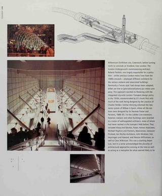 00
Millennium Exhibition site, Greenwich, before turning
north to conclude at Stratford, East London. The
London Underground's commissioning architect,
Roland Paoletti, was largely responsible for a policy
that - unlike previous London metro lines from the
1900s onwards - employed different architects for
the various stations and associated buildings.
Previously a 'house style' had always been adopted,
either per line or (pre-nationalization) per metro com-
pany. This approach reached its flowering with the
mtegrated city-wide London Transport design policy
in the 1930s, masterminded by LT's Frank Pick with
much of the work being designed by the practice of
Charles Holden. Similar thinking informed the new
metro system of Bilbao in Spain, where all the sta-
tions were designed by Sir Norman Foster and
Partners, 1988-95. For the Jubilee Line extension,
however, stations and other buildings were awarded
to a roster of well-regarded architects, some of whom
had never worked in the transport field before. They
included Alsop and Stormer, Foster, Herron Associates,
Michael Hopkins and Partners, MacCormac Jamieson
Prichard, Ian Ritchie Architects, John McAslan, Van
Heyningen and Haward, and Weston Williamson, as
well as Chris Wilkinson. This was a startling depar-
ture, and in a sense acknowledged the plurality of
architectural approaches existing at the time as well
as acting as a metaphor for what seemed likely to be
 