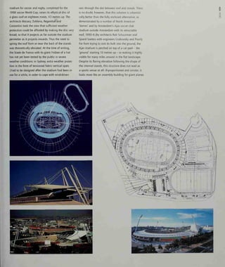 stadium for soccer and rugby, completed for the
1998 soccer World Cup, raises its elliptical disc of
a glass roof on eighteen masts, 43 metres up. The
architects Macary, Zublena, Regembal and
Costantini took the view that sufficient weather
protection could be afforded by making the disc very
broad, so that it projects as far outside the stadium
perimeter as it projects inwards. Thus the need to
spring the roof from or near the back of the stands
was theoretically obviated. At the time of writing,
the Stade de France with its giant Frisbee of a hat
has not yet been tested by the public in severe
weather conditions: in Sydney, extra weather protec-
tion in the form of tensioned fabric vertical spats
I
had to be designed after the stadium had been in
use for a while, in order to cope with wind-driven
rain through the slot between roof and stands. There
is no doubt, however, that this solution is urbanisti-
cally better than the fully enclosed alternative, as
demonstrated by a number of North American
'domes' and by Amsterdam's Ajax soccer club
stadium outside Amsterdam with its retractable
roof, 1990-6 (by architects Rob Schuurman and
Sjoerd Soeters with engineers Crabowsky and Poort).
Far from trying to sink its bulk into the ground, the
Ajax stadium is perched on top of a car park - the
'ground' starting 10 metres up - so making it highly
visible for many miles around in the flat landscape.
Despite its flaring elevation following the shape of
the internal stands, this structure does not read as
a sports venue at all: ill-proportioned and sinister, it
looks more like an assembly building for giant planes
o
330
 