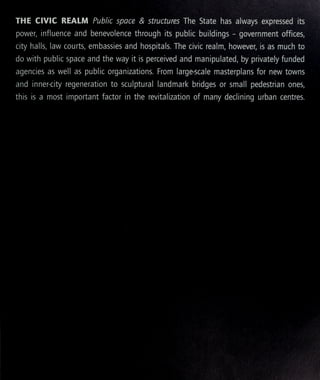 THE CIVIC REALM Public space & structures The State has a ways expressed its
power, influence and benevolence through its public buildings - government offices,
city halls, law courts, embassies and hospitals. The civic realm, however, is as much to
do with public space and the way it is perceived and manipulated, by privately funded
agencies as well as public organizations. From large-scale masterplans for new towns
and inner-city regeneration to sculptural landmark bridges or small pedestrian ones,
this is a most important factor in the revitalization of many declining urban centres.
 
