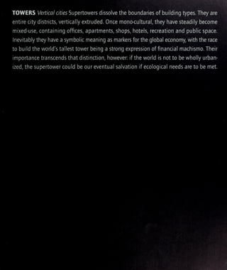 TOWERS Vertical cities Supertowers dissolve the boundaries of building types. They are
entire city districts, vertically extruded. Once mono-cultural, they have steadily become
mixed-use, containing offices, apartments, shops, hotels, recreation and public space.
Inevitably they have a symbolic meaning as markers for the global economy with the race
to build the world's tallest tower being a strong expression of financial machismo. Their
importance transcends that distinction, however: if the world is not to be wholly urban-
ized, the supertower could be our eventual salvation if ecological needs are to be met.
 