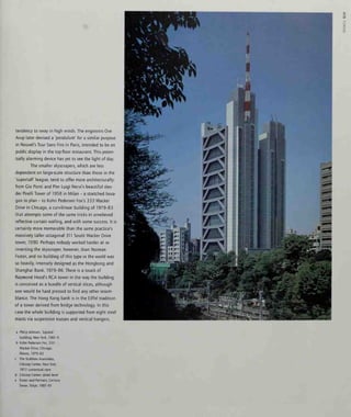 tendency to sway in high winds. The engineers Ove
Arup later devised a 'pendulum' for a similar purpose
in Nouvel's Tour Sans Fins in Paris, intended to be on
public display in the top-floor restaurant. This poten-
tially alarming device has yet to see the light of day.
The smaller skyscrapers, which are less
dependent on large-scale structure than those in the
'supertair league, tend to offer more architecturally:
from Cio Ponti and Pier Luigi Nervi's beautiful slen-
der Pirelli Tower of 1958 in Milan - a stretched hexa-
gon in plan - to Kohn Pedersen Fox's 333 Wacker
Drive in Chicago, a curvilinear building of 1979-83
that attempts some of the same tricks in unrelieved
reflective curtain walling, and with some success. It is
certainly more memorable than the same practice's
massively taller octagonal 311 South Wacker Drive
tower, 1990. Perhaps nobody worked harder at re-
inventing the skyscraper, however, than Norman
Foster, and no building of this type in the world was
so heavily, intensely designed as the Hongkong and
Shanghai Bank, 1979-86. There is a touch of
Raymond Hood's RCA tower in the way the building
is conceived as a bundle of vertical slices, although
one would be hard pressed to find any other resem-
blance. The Hong Kong bank is in the Eiffel tradition
of a tower derived from bridge technology. In this
case the whole building is supported from eight steel
masts via suspension trusses and vertical hangers,
3
s
a Philip Johnson, 'Lipstick'
building, NewYorl<, 1981-6
b Kohn Pederson Fox, 333
Wacker Drive, Chicago,
Illinois, 1979-83
c The Stubbins Associates,
Citicorp Center, New York,
1977; contextual view
d Citicorp Center: street level
e Foster and Partners, Century
Tower, Tokyo, 1987-91
 
