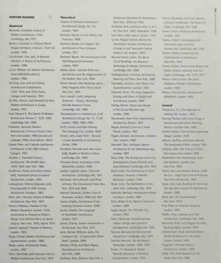 le
w
FURTHER READING
Historical
Benevolo, Leonardo, History of
Modem Architecture, 2 Vols,
Cambridge, MA, 1971
Benton, Charlotte, A Different World -
Emigre Architects In Britain, 1928-58,
London, 1995
Cruickshank, Dan, (ed). Sir Banister
Fletcher's A History ofArchitecture,
London, 1996
Curtis, William J R, Modern Architecture
5/nce/500 (third edition),
London, 1996
De Jong, Cees, and Erik Mattie,
Architectural Competitions,
1792-1949, and 1950-Today,
Cologne and Naarden, 1994
De Witt, Dennis, and Elizabeth De Witt,
Modern Architecture in Europe,
London, 1987
Ford, Edward R, The Details Of Modern
Architecture Volume 2: 1928- 1988,
Cambridge, MA, 1996
Frampton, Kenneth, Modern
Architecture: A Critical History, New
York and London, 1980 (revised and
enlarged, 1985; third edition, 1992)
Cossel, Peter, and Cabriele Leuthauser,
Architecture in the 20th Century,
Cologne, 1991
Jacobus, J, Twentieth-Century
Architecture: The Middle Years
1945-1965, New York, 1966
Koulermos, Panos (and James Steele,
(ed)), Twentieth-Century European
Rationalism, London, 1995
Lampugnani, Vittorio Magnano, (ed),
Encyclopaedia of 20th Century
Architecture, Stuttgart, 1983
Peter, John, The Oral History of Modern
Architecture, New York, 1994
Pevsner, Nikolaus, Pioneers of the
Modern Movement, London, 1936,
republished as Pioneers of Modern
Design from William Morns to Walter
Cropius, New York, 1949, reprint 1975
Samuel, Raphael, Theatres of Memory,
London, 1994
Sharp, Dennis, Modern Architecture and
Expressionism, London, 1966
Steele, James, Architecture Today,
London, 1997
Tafuri, Manfredo, and Francesco Dal Co,
Modern Architecture, New York, 1979
Theoretical
'Aspects of Minimal Architecture',
Architectural Design, No 110,
London, 1994
Banham, Reyner, A Critic Writes, San
Francisco, 1996
Banham, Reyner, Los Angeles: The
Architecture of Four Ecologies,
London, 1971
Banham, Reyner, The Architecture of the
Well-Tempered Environment,
London, 1969
Betsky, Aaron, Violated Perfection,
Architecture and the Fragmentation of
the Modern. New York, 1990
Brand, Stewart, How Buildings Learn -
What Happens After They're Built,
New York, 1994
Corn, Joseph J, (ed). Imagining
Tomorrow - History Technology
and the American Future,
Cambndge, MA, 1986
'Deconstruction in Architecture, II, III',
Architectural Design, No 72, 77, 87,
London, 1988, 1989, 1990
Duffy, Francis, and Alex Henney,
The Changing City, London, 1989
Farmer, John, Creen Shift - Towards
a Creen Sensibility in Architecture,
Oxford, 1996
Frampton, Kenneth (and John Cava,
(ed)). Studies In Tectonic Culture,
Cambndge, MA, 1995
Chirardo, Diane, Architecture After
Modernism, London, 1996
Ciedion, Sigfried, Space, Time and
Architecture, Cambridge, MA, 1941
Hitchcock, Henry-Russell, and Philip
Johnson, The International Style, New
York, 1932 and 1966
Howard, Ebenezer, Garden Cities of
Tomorrow, London, 1898 and 1902
Jencks, Charles, Architecture of the
Jumping Universe, London, 1996
Jencks, Charles, The Language
of Postmodern Architecture,
London, 1977
Jencks, Charles, Modern Movements In
Architecture, New York, 1973
Jenks, Burton, Williams, (eds). The
Compact City - a Sustainable Urban
Form?, London, 1996
Johnson, Philip, and Mark Wigley,
Deconstructivlst Architecture,
New York, 1988
Koolhaas, Rem, Delirious New York: A
Retroactive Manifesto for Manhattan,
New York, 1978 and 1994
Koolhaas, Rem, and Bruce Mau, 5, M, L,
XL, New York, 1995, Rotterdam, 1996
Kner, Rob, Urban Space. London, 1979
Larson, Magali Sarfatti, Behind the
Postmodern Facade: Architectural
Change In Late Twentieth-Century
America, Los Angeles, 1993
Macrae-Cibson, Cavin, The Secret
Life of Buildings: An Amencan
Mythology for Modern Architecture,
Cambndge, MA, 1988
Norberg-Schuiz, Christian, Architecture:
Meaning and Place, New York, 1988
Papadakis, Andreas, (ed). Theory and
Expenmentation, London, 1992
Papanek, Victor, The Green Imperative:
Ecology and Ethics In Design and
Architecture, London, 1995
Pawley, Martin, Theory and Design
In the Second Machine Age,
London, 1990
Rassmussen, Steen Eiler, Experiencing
Architecture. Boston, 1957
Rogers, Richard, Cities for a Small
Planet. London, 1997
Rogers, Richard, Architecture, a Modern
View, London, 1990
Riewoldt, Otto, Intelligent Spaces -
Architecture for the Information Age,
London, 1997
Rossi, Aldo, The Architecture of the City,
(translated by Diane Chirardo and
Joan Ockman), Cambridge, MA, 1982
Rowe, Colin, The Architecture of Good
Intentions: Towards a Possible
Retrospect. London, 1994
Rowe, Colin, The Mathematics of the
Ideal Villa. Cambridge, MA, 1976
Rudofsky, Bernard, Architecture without
Architects, London, 1981
Stern, Robert A M, Modern Classicism,
London, 1988
Sudjic, Deyan, The 100 Mile City,
London, 1992
Tafuri, Manfredo, Architecture and
Utopia: Design and Capitalist
Development, Cambridge, MA, 1976
Tschumi, Bernard, Architecture and
Disjunction, Cambridge, MA, 1994
Tschumi, Bernard, The Manhattan
Transcripts, London, 1985, 1995
Turner, J F, Housing by People:
Towards Autonomy In Building
Environments, London, 1976
Tzonis, Alexander, and Liane Lefaivre,
Classical Architecture: The Poetics of
Order, Cambridge, MA, 1986
Unwin, Simon, Analysing Architecture,
London, 1997
Venturi, Robert, Iconography and
Electronics upon a Generic
Architecture, Cambridge, MA, 1996
Venturi, Robert, Complexity and
Contradiction in Architecture,
New York, 1966
Venturi, Robert, Denise Scott Brown and
Steven Izenour, Learning From Las
Vegas, Cambridge, MA, 1972, 1977
Wilson, Colin St John, The Other
Tradition of Modern Architecture,
London, 1995
Wilson, Colin St John, Architectural
Reflections, London, 1992
General
Chesterton, C K, The Napoleon of
Notting Hill, London, 1904
Herzog, Thomas, (ed). Solar Energy in
Architecture and Urban Planning,
Munich and New York, 1996
Holden, Robert, International Landscape
Design. London, 1996
Jellicoe, Geoffrey, and Susan Jellicoe,
The Landscape of Man, London, 1987
Lubbock, Jules, The Tyranny of Taste,
New Haven and London, 1995
Mackintosh, am. Architecture, Actor
and Audience, London and
New York. 1993
Moore, Suzi, and Terrence Moore, Under
the Sun - Desert Style and Architecture,
New York and Toronto, 1995
Nanji, Asim, (ed). Building for Tomorrow:
The Aga Kahn Award For Architecture,
London, 1995
Rand, Ayn, The Fountalnhead,
New York, 1943
Rice, Peter, An Engineer Imagines,
London, 1993
Robbin, Tony, Engineenng a New
Architecture, Cambridge, MA, 1996
Rosenthal, Ruth, and Maggie Toy (eds).
Building Sights, London, 1995
Scheuermann, Rudi, and Keith Boxer,
Tensile Architecture in the Urban
Context. Oxford, 1996
Wigginton, Michael, Glass in
Architecture, London, 1996
Wolfe, Tom, From Bauhaus to Our
House, New York, 1981
o
o
 