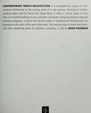 CONTEMPORARY WORLD ARCHITECTURE is a comprehensive survey of inter
national architecture at the turning point of a new century. Focusing on modern
building types and the forces that shape them, it offers a critical study of more
than six hundred buildings by key architects worldwide. Analysing thirteen separate
building categories, it traces the pluralist paths of architectural thinking from the
seventies to the start of the new millennium. The evolving story of these new forms,
with their underlying quest for aesthetic consensus, is told by HUGH PEARMAN
 