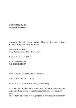 CONTEMPORARY
WORLD HISTORY
Australia • Brazil • Japan • Korea • Mexico • Singapore • Spain
• United Kingdom • United States
William J. Duiker
Th e Pennsylvania State University
F I F T H E D I T I O N
CONTEMPORARY
WORLD HISTORY
Printed in the United States of America
1 2 3 4 5 6 7 13 12 11 10 09
© 2010, 2007 Wadsworth, Cengage Learning
ALL RIGHTS RESERVED. No part of this work covered by the
copyright herein may be reproduced, transmitted, stored, or
used
in any form or by any means graphic, electronic, or mechanical,
 