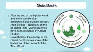 o After the end of the bipolar world,
and in the context of an
accelerated globalization process,
Area Studies - especially on the
so called Third- World countries -
have been displaced by Global
Studies.
o Nevertheless, the concept of the
Global South shares some of the
limitations of the concept of the
Third World.
 