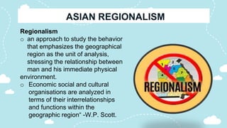 Regionalism
o an approach to study the behavior
that emphasizes the geographical
region as the unit of analysis,
stressing the relationship between
man and his immediate physical
environment.
o Economic social and cultural
organisations are analyzed in
terms of their interrelationships
and functions within the
geographic region“ -W.P. Scott.
 