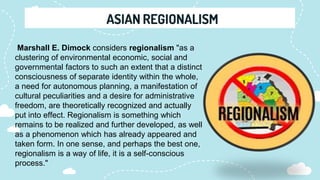 Marshall E. Dimock considers regionalism "as a
clustering of environmental economic, social and
governmental factors to such an extent that a distinct
consciousness of separate identity within the whole,
a need for autonomous planning, a manifestation of
cultural peculiarities and a desire for administrative
freedom, are theoretically recognized and actually
put into effect. Regionalism is something which
remains to be realized and further developed, as well
as a phenomenon which has already appeared and
taken form. In one sense, and perhaps the best one,
regionalism is a way of life, it is a self-conscious
process."
 