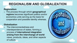 Regionalism
o The process through which geographical
regions becomes significant politics and/or
economics units serving as the basis for
cooperation and possible identity whereas.
Globalization
o The interconnectedness and
interdependence of states, forming a
process of international integration
arising from the interchange of world
views, products, ideas, and other aspects
of culture.
 