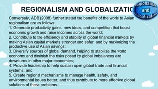 Conversely, ADB (2008) further stated the benefits of the world to Asian
regionalism are as follows:
1. Generate productivity gains, new ideas, and competition that boost
economic growth and raise incomes across the world;
2. Contribute to the efficiency and stability of global financial markets by
making Asian capital markets stronger and safer, and by maximizing the
productive use of Asian savings;
3. Diversify sources of global demand, helping to stabilize the world
economy and diminish the risks posed by global imbalances and
downturns in other major economies;
4. Provide leadership to help sustain open global trade and financial
systems; and
5. Create regional mechanisms to manage health, safety, and
environmental issues better, and thus contribute to more effective global
solutions of these problems.
 