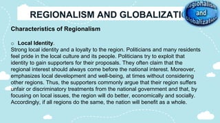 Characteristics of Regionalism
o Local Identity.
Strong local identity and a loyalty to the region. Politicians and many residents
feel pride in the local culture and its people. Politicians try to exploit that
identity to gain supporters for their proposals. They often claim that the
regional interest should always come before the national interest. Moreover,
emphasizes local development and well-being, at times without considering
other regions. Thus, the supporters commonly argue that their region suffers
unfair or discriminatory treatments from the national government and that, by
focusing on local issues, the region will do better, economically and socially.
Accordingly, if all regions do the same, the nation will benefit as a whole.
 