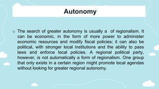 o The search of greater autonomy is usually a of regionalism. It
can be economic, in the form of more power to administer
economic resources and modify fiscal policies; it can also be
political, with stronger local institutions and the ability to pass
laws and enforce local policies. A regional political party,
however, is not automatically a form of regionalism. One group
that only exists in a certain region might promote local agendas
without looking for greater regional autonomy.
 