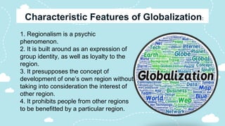 1. Regionalism is a psychic
phenomenon.
2. It is built around as an expression of
group identity, as well as loyalty to the
region.
3. It presupposes the concept of
development of one’s own region without
taking into consideration the interest of
other region.
4. It prohibits people from other regions
to be benefitted by a particular region.
 