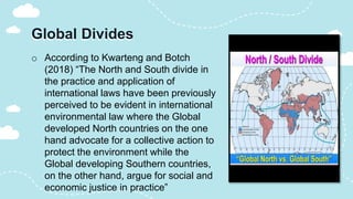 Global Divides
o According to Kwarteng and Botch
(2018) “The North and South divide in
the practice and application of
international laws have been previously
perceived to be evident in international
environmental law where the Global
developed North countries on the one
hand advocate for a collective action to
protect the environment while the
Global developing Southern countries,
on the other hand, argue for social and
economic justice in practice”
 