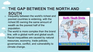 THE GAP BETWEEN THE NORTH AND
SOUTH
o Inequality between the world's richest and
poorest countries is widening, with the
richest 85 owning the same amount of
wealth as the poorest half of the
population.
o The world is more complex than the brand
line, with a global north and global south.
o Racial inequalities are caused by natural
resources, economy, trade policies,
governance, conflict, and vulnerability to
climate change.
 