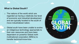 What is Global South?
o The nations of the world which are
regarded as having a relatively low level
of economic and industrial development
and are typically located to the south of
move industrialized nation.
o Global south have been unable to evolve
an indigenous technology appropriate to
their own resources and have been
dependent on powerful Global north
multinational corporation (MNCs) to
transfer technical know-how.
 