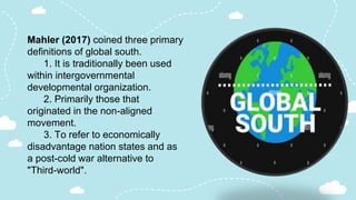 Mahler (2017) coined three primary
definitions of global south.
1. It is traditionally been used
within intergovernmental
developmental organization.
2. Primarily those that
originated in the non-aligned
movement.
3. To refer to economically
disadvantage nation states and as
a post-cold war alternative to
"Third-world".
 