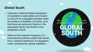 Global South
o Captures a deterritorialized geography
of capitalism’s externalities and means
to account for subjugated peoples within
the borders of wealthier countries, such
that there are economic Souths in the
geographic North and Norths in the
geographic South.
o Refers to the resistant imaginary of a
transnational political subject that results
from a shared experience of subjugation
under contemporary global capitalism.
 