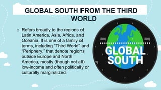 o Refers broadly to the regions of
Latin America, Asia, Africa, and
Oceania. It is one of a family of
terms, including “Third World” and
“Periphery,” that denote regions
outside Europe and North
America, mostly (though not all)
low-income and often politically or
culturally marginalized.
 