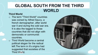 Third World
o The term "Third World" countries
was coined by Alfred Sauvy, a
french demographer, after world
war II and during the cold war era.
It is also the tagged to those
countries that did not align with
democratic or communist
countries.
o Third World become a central
political slogan for the radical
left.The term in it's origins had
suggested that societies of the
Third World.
 