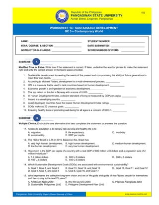 GE 5 – Contemporary World Worksheet 14 – Sustainable Development
Pangasinan State University: Region’s Premier University of Choice
WORKSHEET 14 : SUSTAINABLE DEVELOPMENT
GE 5 – Contemporary World
Intro
EXERCISE A
Modified True or False. Write true if the statement is correct. If false, underline the word or phrase to make the statement
right and write the correct answer in the blank space provided.
1. Sustainable development is meeting the needs of the present and compromising the ability of future generations to
meet their own needs. ___________
2. According to Michael Todaro, development is a multi-dimensional process. ___________
3. HDI is a measure that is used to rank countries based on human development. ___________
4. Economic growth is an ingredient of economic development. ___________
5. The top nation on this list is Norway with a score of 0.953. ___________
6. In Human Development Index, a decent standard of living is measured by GDP per capita. ___________
7. Ireland is a developing country. ___________
8. Least developed countries have the lowest Human Development Index ratings. ___________
9. SDGs make up 20 universal goals. ___________
10. Ensuring healthy lives or promoting well-being for all ages is a concern of SDG 1. ___________
EXERCISE B
Multiple Choice. Encircle the one alternative that best completes the statement or answers the question.
11. Access to education is to literacy rate as long and healthy life is to
A. migration. B. life expectancy. C. morbidity
D. sustainability. E. GDP per capita.
12. The HDI of Brazil is 0.76 in 2019. Based on this, Brazil has
A. very high human development. B. high human development. C. medium human development.
D. low human development. E. very low human development.
13. How much is the GDP per capita of a country with a real GDP of 800 million U.S dollars and a population size of 2
million individuals?
A. 1.6 billion dollars B. 900 U.S dollars C. 600 U.S dollars
D. 180 U.S dollars E. 400 U.S dollars
14. Which Sustainable Development Goals (SDGs) are associated with environmental sustainability?
A. Goal 1, Goal 2, and Goal 3 B. Goal 13, Goal 14, and Goal 15 C. Goal 10, Goal 11, and Goal 12
D. Goal 6, Goal 7, and Goal 8 E. Goal 6, Goal 16, and Goal 17
15. What represents the collective long-term vision and set of life goals and goals of the Filipino people for themselves
and the country in the next 25 years?
A. AmBisyon Natin 2040 B. We Win as One 2040 C. Pilipinas Arangkada 2050
D. Sustainable Philippines 2030 E. Philippine Development Plan 2040
NAME: ________________________________________ STUDENT NUMBER: __________________________
YEAR, COURSE, & SECTION: _____________________ DATE SUBMMITED: __________________________
INSTRUCTOR-IN-CHARGE: _______________________ SCORE/NUMBER OF ITEMS: __________________
Republic of the Philippines
PANGASINAN STATE UNIVERSITY
Alvear Street, Lingayen, Pangasinan
102
www.psuecon.neolms.com
 