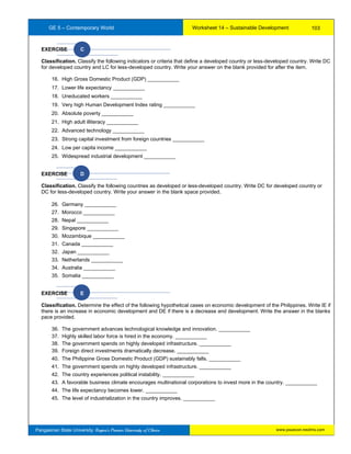 GE 5 – Contemporary World Worksheet 14 – Sustainable Development
Pangasinan State University: Region’s Premier University of Choice
EXERCISE C
Classification. Classify the following indicators or criteria that define a developed country or less-developed country. Write DC
for developed country and LC for less-developed country. Write your answer on the blank provided for after the item.
16. High Gross Domestic Product (GDP) ___________
17. Lower life expectancy ___________
18. Uneducated workers ___________
19. Very high Human Development Index rating ___________
20. Absolute poverty ___________
21. High adult illiteracy ___________
22. Advanced technology ___________
23. Strong capital investment from foreign countries ___________
24. Low per capita income ___________
25. Widespread industrial development ___________
EXERCISE D
Classification. Classify the following countries as developed or less-developed country. Write DC for developed country or
DC for less-developed country. Write your answer in the blank space provided.
26. Germany ___________
27. Morocco ___________
28. Nepal ___________
29. Singapore ___________
30. Mozambique ___________
31. Canada ___________
32. Japan ___________
33. Netherlands ___________
34. Australia ___________
35. Somalia ___________
EXERCISE E
Classification. Determine the effect of the following hypothetical cases on economic development of the Philippines. Write IE if
there is an increase in economic development and DE if there is a decrease and development. Write the answer in the blanks
pace provided.
36. The government advances technological knowledge and innovation. ___________
37. Highly skilled labor force is hired in the economy. ___________
38. The government spends on highly developed infrastructure. ___________
39. Foreign direct investments dramatically decrease. ___________
40. The Philippine Gross Domestic Product (GDP) sustainably falls. ___________
41. The government spends on highly developed infrastructure. ___________
42. The country experiences political instability. ___________
43. A favorable business climate encourages multinational corporations to invest more in the country. ___________
44. The life expectancy becomes lower. ___________
45. The level of industrialization in the country improves. ___________
103
www.psuecon.neolms.com
 