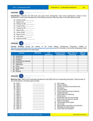 GE 5 – Contemporary World Worksheet 14 – Sustainable Development
Pangasinan State University: Region’s Premier University of Choice
EXERCISE F
Classification. Determine the HDI level (very high human development, high human development, medium human
development, or low human development) of the following countries. Write the answer in the blank space provided.
46. Sweden (0.95) ___________
47. Egypt (0.70) ___________
48. Pakistan (0.56) ___________
49. Finland (0.92) ___________
50. Thailand (0.76) ___________
51. Niger (0.38) ___________
52. Yemen (0.46) ___________
53. Mexico (0.78) ___________
54. India (0.65) ___________
55. Argentina (0.83) ___________
EXERCISE G
Country Profiling. Access the website of the United Nations Development Programme (UNDP) at
http://hdr.undp.org/en/content/2019-human-development-index-ranking and fill in the data on the Human Development Index
(HDI) of selected countries in the matrix below.
Country HDI Value Life
Expectancy
Expected Years
of Schooling
Mean Years of
Schooling
GDP per
Capita
56. Switzerland
57. Philippines
58. Paraguay
59. Central African Republic
60. Cambodia
61. Afghanistan
62. China
63. Saudi Arabia
64. Spain
65. Panama
EXERCISE H
Matching Type. Match each Sustainable Development Goal (SDG) with its corresponding description. Write the letter of
the correct answer in the blank space provided.
66. SDG 1 _______________ A. Zero hunger
67. SDG 2 _______________ B. Gender equality
68. SDG 3 _______________ C. Industry, innovation and infrastructure
69. SDG 4 _______________ D. End poverty
70. SDG 5 _______________ E. Life below water
71. SDG 6 _______________ F. Peace, justice and strong institutions
72. SDG 7 _______________ G. Quality Education
73. SDG 8 _______________ H. Good health and well-being
74. SDG 9 _______________ I. Climate action
75. SDG 10 _______________ J. Sustainable cities and communities
76. SDG 11 _______________ K. Decent work and economic growth
77. SDG 12 _______________ L. Reduce inequalities
78. SDG 13 _______________ M. Partnerships with the goals
79. SDG 14 _______________ N. Life on land
80. SDG 15 _______________ O. Responsible consumption and production
81. SDG 16 _______________ P. Affordable and clean energy
82. SDG 17 _______________ Q. Clean water and sanitation
104
www.psuecon.neolms.com
 