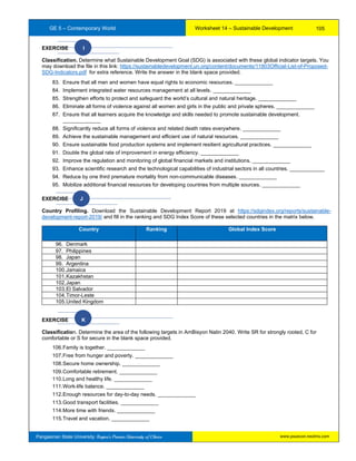 GE 5 – Contemporary World Worksheet 14 – Sustainable Development
Pangasinan State University: Region’s Premier University of Choice
EXERCISE I
Classification. Determine what Sustainable Development Goal (SDG) is associated with these global indicator targets. You
may download the file in this link: https://sustainabledevelopment.un.org/content/documents/11803Official-List-of-Proposed-
SDG-Indicators.pdf for extra reference. Write the answer in the blank space provided.
83. Ensure that all men and women have equal rights to economic resources. _____________
84. Implement integrated water resources management at all levels. _____________
85. Strengthen efforts to protect and safeguard the world’s cultural and natural heritage. _____________
86. Eliminate all forms of violence against all women and girls in the public and private spheres. _____________
87. Ensure that all learners acquire the knowledge and skills needed to promote sustainable development.
_____________
88. Significantly reduce all forms of violence and related death rates everywhere. _____________
89. Achieve the sustainable management and efficient use of natural resources. _____________
90. Ensure sustainable food production systems and implement resilient agricultural practices. _____________
91. Double the global rate of improvement in energy efficiency. _____________
92. Improve the regulation and monitoring of global financial markets and institutions. _____________
93. Enhance scientific research and the technological capabilities of industrial sectors in all countries. ____________
94. Reduce by one third premature mortality from non-communicable diseases. _____________
95. Mobilize additional financial resources for developing countries from multiple sources. _____________
EXERCISE J
Country Profiling. Download the Sustainable Development Report 2019 at https://sdgindex.org/reports/sustainable-
development-report-2019/ and fill in the ranking and SDG Index Score of these selected countries in the matrix below.
Country Ranking Global Index Score
96. Denmark
97. Philippines
98. Japan
99. Argentina
100.Jamaica
101.Kazakhstan
102.Japan
103.El Salvador
104.Timor-Leste
105.United Kingdom
EXERCISE K
Classification. Determine the area of the following targets in AmBisyon Natin 2040. Write SR for strongly rooted, C for
comfortable or S for secure in the blank space provided.
106.Family is together. _____________
107.Free from hunger and poverty. _____________
108.Secure home ownership. _____________
109.Comfortable retirement. _____________
110.Long and healthy life. _____________
111.Work-life balance. _____________
112.Enough resources for day-to-day needs. _____________
113.Good transport facilities. _____________
114.More time with friends. _____________
115.Travel and vacation. _____________
105
www.psuecon.neolms.com
 