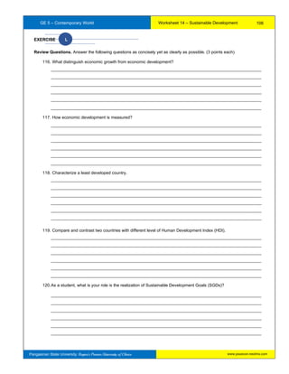 GE 5 – Contemporary World Worksheet 14 – Sustainable Development
Pangasinan State University: Region’s Premier University of Choice
EXERCISE L
Review Questions. Answer the following questions as concisely yet as clearly as possible. (3 points each)
116. What distinguish economic growth from economic development?
_________________________________________________________________________________________
_________________________________________________________________________________________
_________________________________________________________________________________________
_________________________________________________________________________________________
_________________________________________________________________________________________
_________________________________________________________________________________________
117. How economic development is measured?
_________________________________________________________________________________________
_________________________________________________________________________________________
_________________________________________________________________________________________
_________________________________________________________________________________________
_________________________________________________________________________________________
_________________________________________________________________________________________
118. Characterize a least developed country.
_________________________________________________________________________________________
_________________________________________________________________________________________
_________________________________________________________________________________________
_________________________________________________________________________________________
_________________________________________________________________________________________
_________________________________________________________________________________________
119. Compare and contrast two countries with different level of Human Development Index (HDI).
_________________________________________________________________________________________
_________________________________________________________________________________________
_________________________________________________________________________________________
_________________________________________________________________________________________
_________________________________________________________________________________________
_________________________________________________________________________________________
120.As a student, what is your role is the realization of Sustainable Development Goals (SGDs)?
_________________________________________________________________________________________
_________________________________________________________________________________________
_________________________________________________________________________________________
_________________________________________________________________________________________
_________________________________________________________________________________________
_________________________________________________________________________________________
106
www.psuecon.neolms.com
 