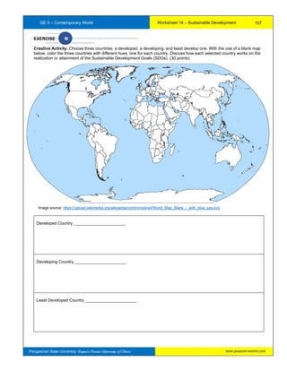 GE 5 – Contemporary World Worksheet 14 – Sustainable Development
Pangasinan State University: Region’s Premier University of Choice
EXERCISE M
Creative Activity. Choose three countries: a developed, a developing, and least develop one. With the use of a blank map
below, color the three countries with different hues, one for each country. Discuss how each selected country works on the
realization or attainment of the Sustainable Development Goals (SDGs). (30 points)
Developed Country ______________________
Developing Country ______________________
Least Developed Country ______________________
Image source: https://upload.wikimedia.org/wikipedia/commons/e/e4/World_Map_Blank_-_with_blue_sea.svg
107
www.psuecon.neolms.com
 