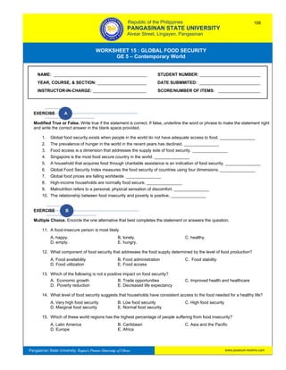 GE 5 – Contemporary World Worksheet 15 – Global Food Security
Pangasinan State University: Region’s Premier University of Choice
WORKSHEET 15 : GLOBAL FOOD SECURITY
GE 5 – Contemporary World
Intro
EXERCISE A
Modified True or False. Write true if the statement is correct. If false, underline the word or phrase to make the statement right
and write the correct answer in the blank space provided.
1. Global food security exists when people in the world do not have adequate access to food. _______________
2. The prevalence of hunger in the world in the recent years has declined. _______________
3. Food access is a dimension that addresses the supply side of food security. _______________
4. Singapore is the most food secure country in the world. _______________
5. A household that acquires food through charitable assistance is an indication of food security. _______________
6. Global Food Security Index measures the food security of countries using four dimensions. _______________
7. Global food prices are falling worldwide. _______________
8. High-income households are normally food secure. _______________
9. Malnutrition refers to a personal, physical sensation of discomfort. _______________
10. The relationship between food insecurity and poverty is positive. _______________
EXERCISE B
Multiple Choice. Encircle the one alternative that best completes the statement or answers the question.
11. A food-insecure person is most likely
A. happy. B. lonely. C. healthy.
D. empty. E. hungry.
12. What component of food security that addresses the food supply determined by the level of food production?
A. Food availability B. Food administration C. Food stability
D. Food utilization E. Food access
13. Which of the following is not a positive impact on food security?
A. Economic growth B. Trade opportunities C. Improved health and healthcare
D. Poverty reduction E. Decreased life expectancy
14. What level of food security suggests that households have consistent access to the food needed for a healthy life?
A. Very high food security B. Low food security C. High food security
D. Marginal food security E. Normal food security
15. Which of these world regions has the highest percentage of people suffering from food insecurity?
A. Latin America B. Caribbean C. Asia and the Pacific
D. Europe E. Africa
NAME: ________________________________________ STUDENT NUMBER: __________________________
YEAR, COURSE, & SECTION: _____________________ DATE SUBMMITED: __________________________
INSTRUCTOR-IN-CHARGE: _______________________ SCORE/NUMBER OF ITEMS: __________________
Republic of the Philippines
PANGASINAN STATE UNIVERSITY
Alvear Street, Lingayen, Pangasinan
108
www.psuecon.neolms.com
 